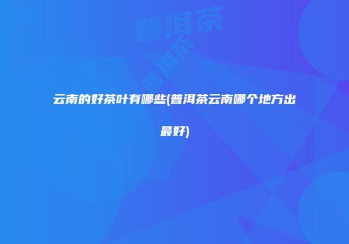 云南的好茶叶有哪些(普洱茶云南哪个地方出最好)