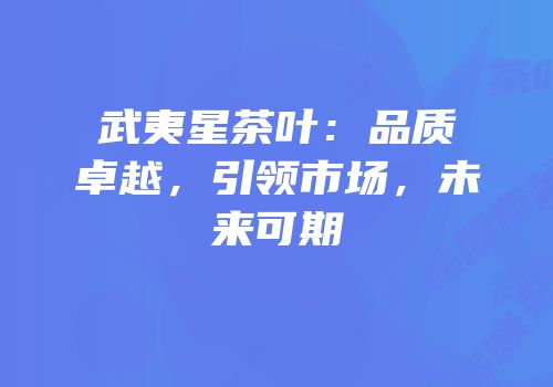 武夷星茶叶：品质卓越，引领市场，未来可期