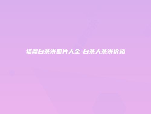 福鼎白茶饼图片大全-白茶大茶饼价格