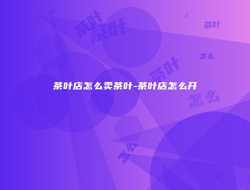 茶叶店怎么卖茶叶-茶叶店怎么开