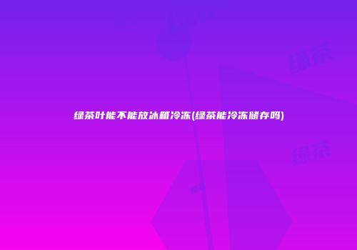 绿茶叶能不能放冰箱冷冻(绿茶能冷冻储存吗)