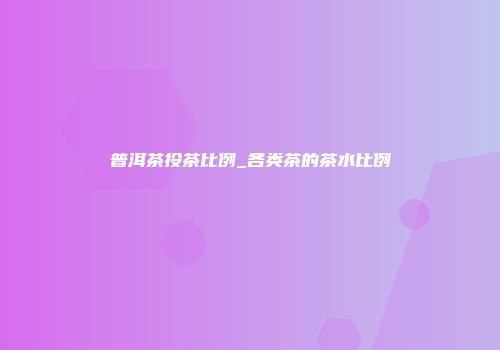 普洱茶投茶比例_各类茶的茶水比例
