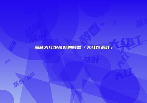 品味大红饱茶叶的醇香「大红饱茶叶」