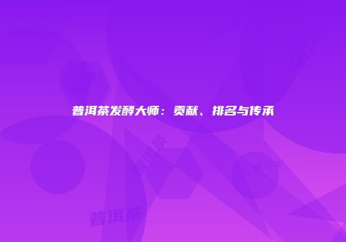 普洱茶发酵大师：贡献、排名与传承