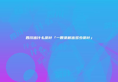 四川出什么茶叶「一颗茶树出多少茶叶」