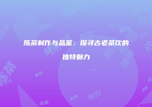 陈茶制作与品鉴：探寻古老茶饮的独特魅力