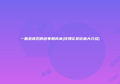 一瓶茶背后的故事和成本(玫瑰花茶价格大介绍)