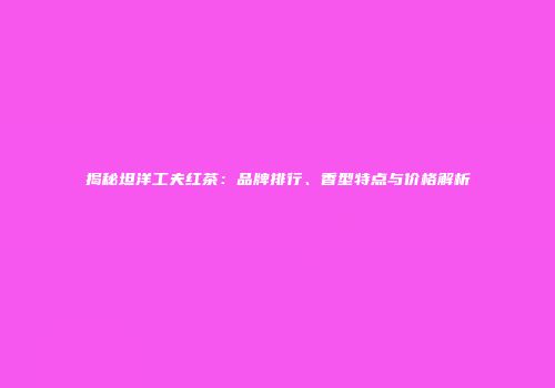 揭秘坦洋工夫红茶：品牌排行、香型特点与价格解析