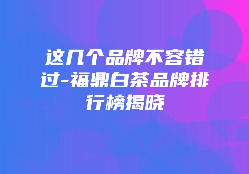 这几个品牌不容错过-福鼎白茶品牌排行榜揭晓