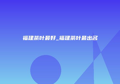 福建茶叶最好_福建茶叶最出名