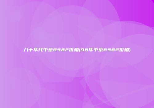 八十年代中茶8582价格(98年中茶8582价格)