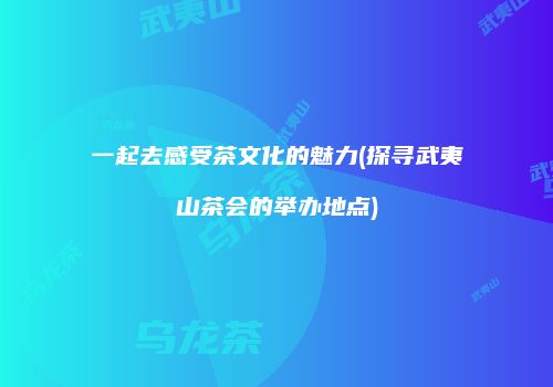 一起去感受茶文化的魅力(探寻武夷山茶会的举办地点)