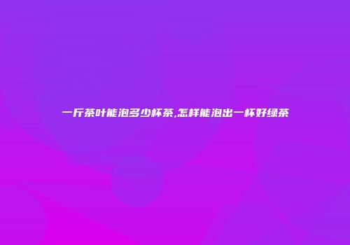 一斤茶叶能泡多少杯茶,怎样能泡出一杯好绿茶