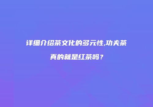 详细介绍茶文化的多元性,功夫茶真的就是红茶吗？