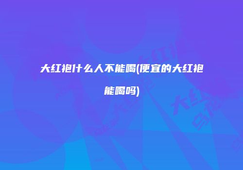 大红袍什么人不能喝(便宜的大红袍能喝吗)