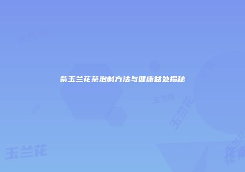 紫玉兰花茶泡制方法与健康益处揭秘