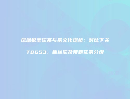 凤凰银毫沱茶与茶文化探析：对比下关T8653、金丝沱及茉莉花茶分级