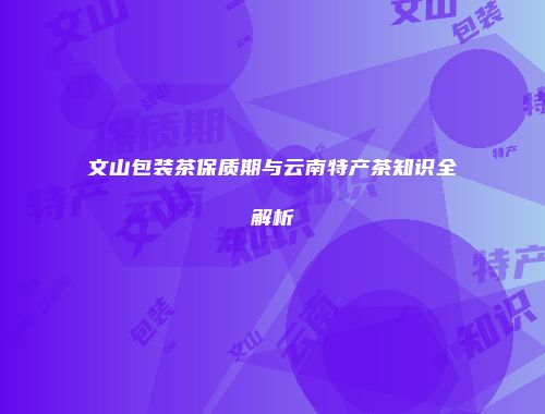 文山包装茶保质期与云南特产茶知识全解析