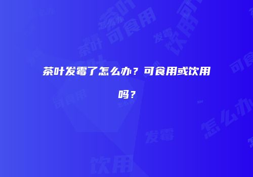 茶叶发霉了怎么办？可食用或饮用吗？