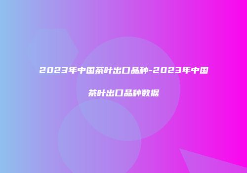 2023年中国茶叶出口品种-2023年中国茶叶出口品种数据