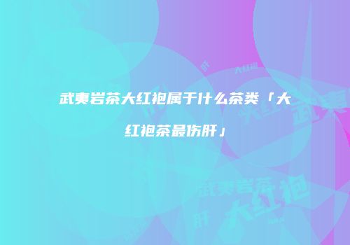 武夷岩茶大红袍属于什么茶类「大红袍茶最伤肝」