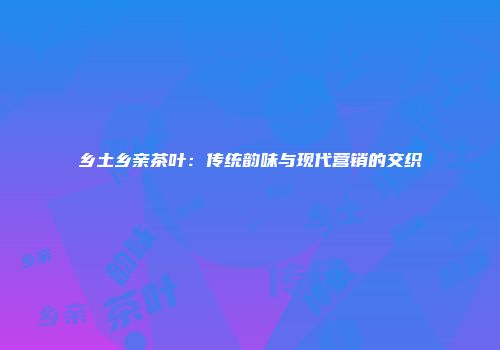 乡土乡亲茶叶：传统韵味与现代营销的交织
