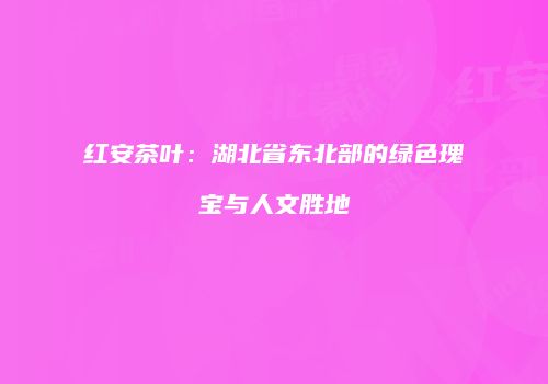 红安茶叶：湖北省东北部的绿色瑰宝与人文胜地