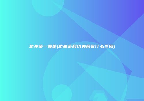 功夫茶一般是(功夫茶和功夫茶有什么区别)