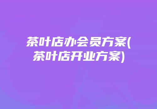 茶叶店办会员方案(茶叶店开业方案)
