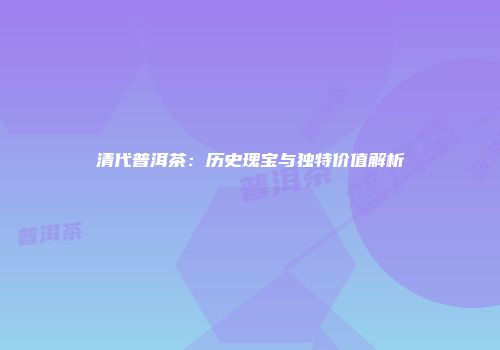 清代普洱茶：历史瑰宝与独特价值解析