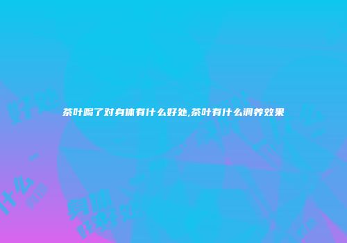 茶叶喝了对身体有什么好处,茶叶有什么调养效果