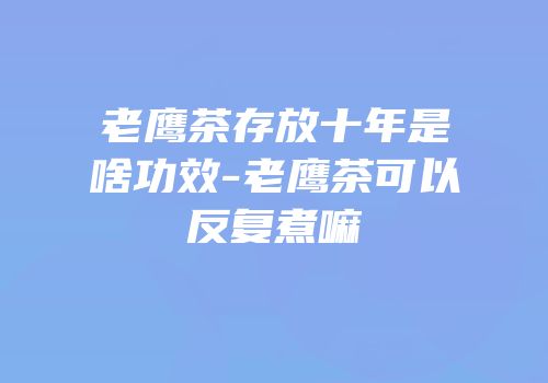 老鹰茶存放十年是啥功效-老鹰茶可以反复煮嘛