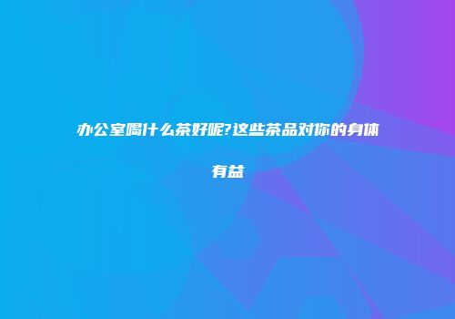 办公室喝什么茶好呢?这些茶品对你的身体有益