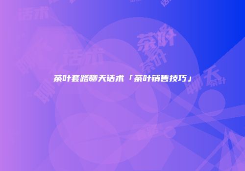 茶叶套路聊天话术「茶叶销售技巧」