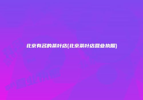 北京有名的茶叶店(北京茶叶店营业执照)