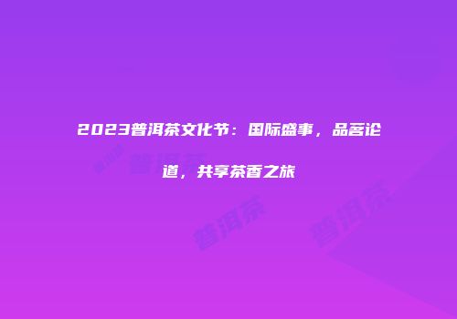 2023普洱茶文化节：国际盛事，品茗论道，共享茶香之旅