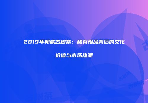 2019年邦威古树茶：稀有珍品背后的文化价值与市场热潮