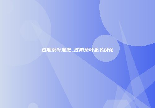 过期茶叶堆肥_过期茶叶怎么浇花