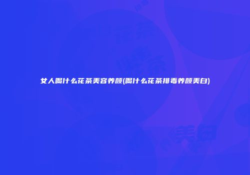 女人喝什么花茶美容养颜(喝什么花茶排毒养颜美白)