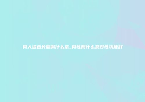 男人适合长期喝什么茶_男性喝什么茶对性功能好