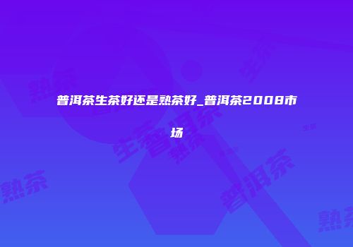普洱茶生茶好还是熟茶好_普洱茶2008市场