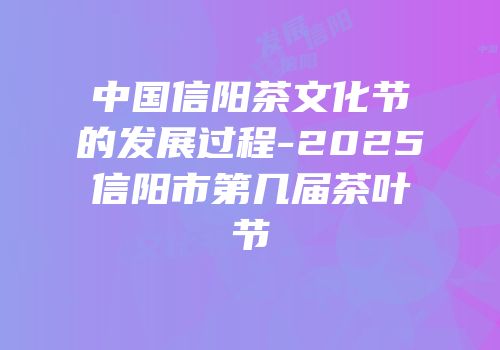中国信阳茶文化节的发展过程-2025信阳市第几届茶叶节