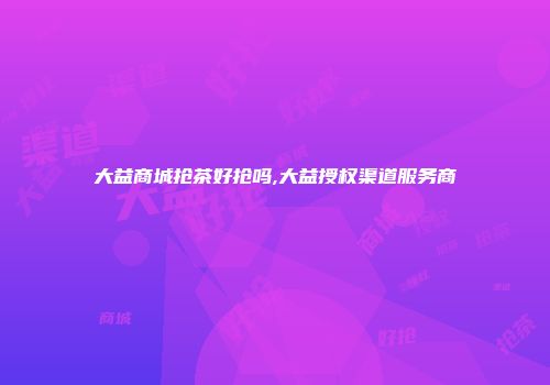 大益商城抢茶好抢吗,大益授权渠道服务商