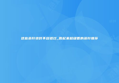 这些茶叶绝对不容错过_喝起来超级香的茶叶推荐