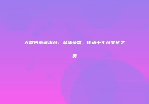大益班章普洱茶：品味茶香，传承千年茶文化之美