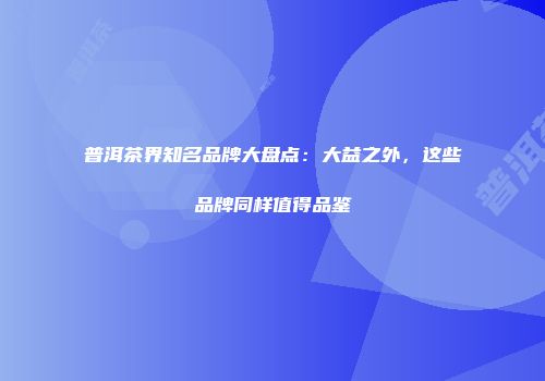 普洱茶界知名品牌大盘点：大益之外，这些品牌同样值得品鉴