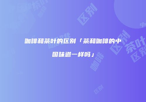 咖啡和茶叶的区别「茶和咖啡的中国味道一样吗」