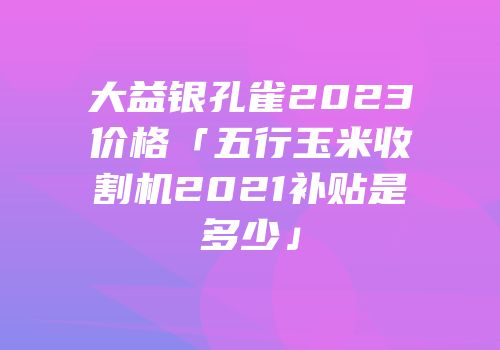 大益银孔雀2023价格「五行玉米收割机2021补贴是多少」