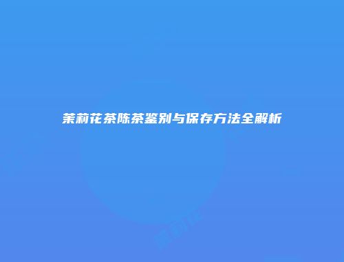 茉莉花茶陈茶鉴别与保存方法全解析