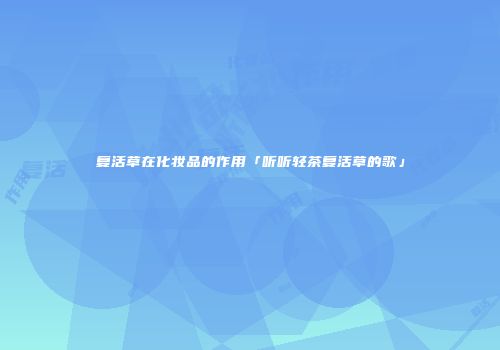 复活草在化妆品的作用「听听轻茶复活草的歌」